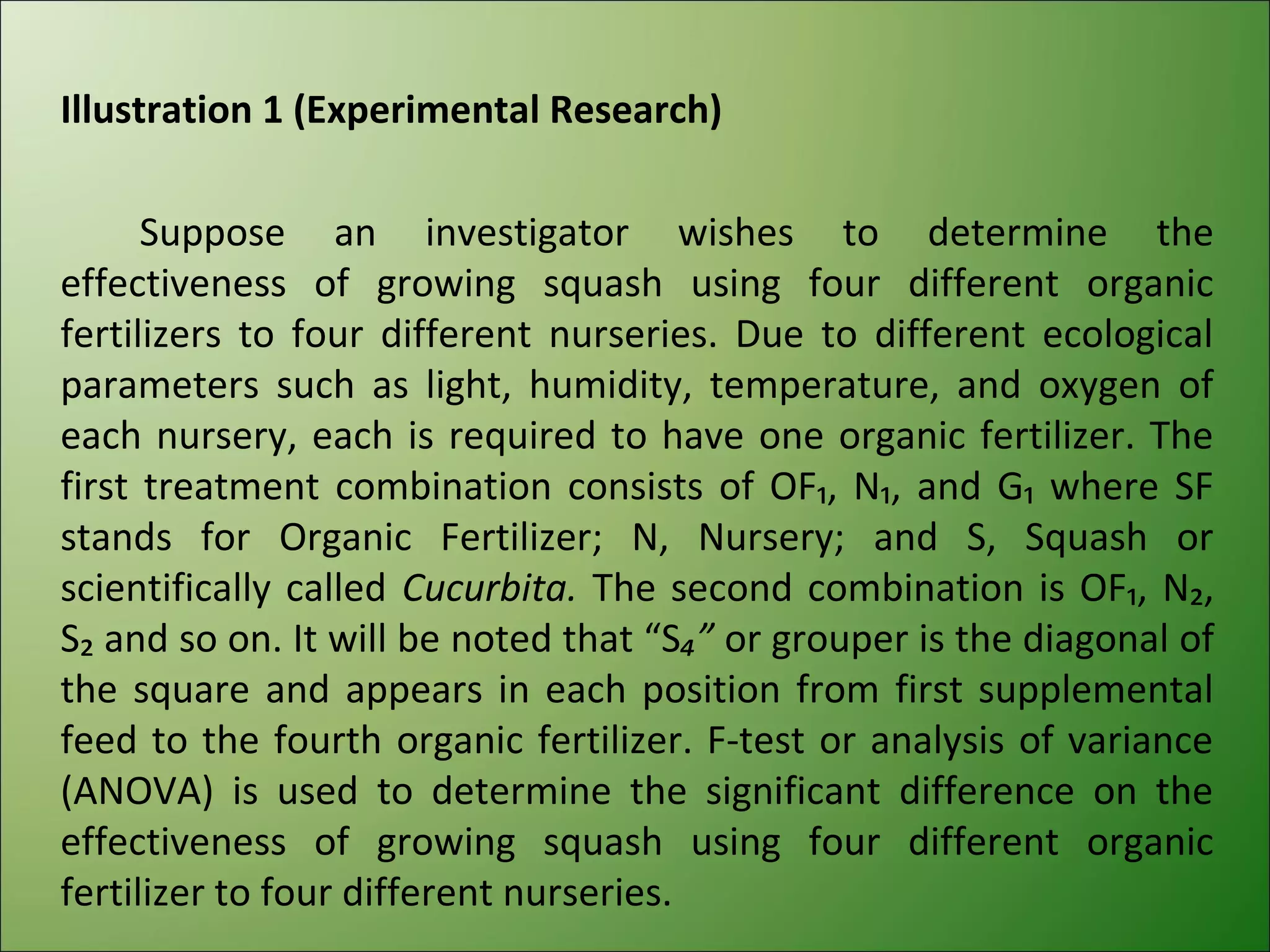 Illustration 1 (Experimental Research)

      Suppose an investigator wishes to determine the
effectiveness of growing squash using four different organic
fertilizers to four different nurseries. Due to different ecological
parameters such as light, humidity, temperature, and oxygen of
each nursery, each is required to have one organic fertilizer. The
first treatment combination consists of OF₁, N₁, and G₁ where SF
stands for Organic Fertilizer; N, Nursery; and S, Squash or
scientifically called Cucurbita. The second combination is OF₁, N₂,
S₂ and so on. It will be noted that “S₄” or grouper is the diagonal of
the square and appears in each position from first supplemental
feed to the fourth organic fertilizer. F-test or analysis of variance
(ANOVA) is used to determine the significant difference on the
effectiveness of growing squash using four different organic
fertilizer to four different nurseries.
 
