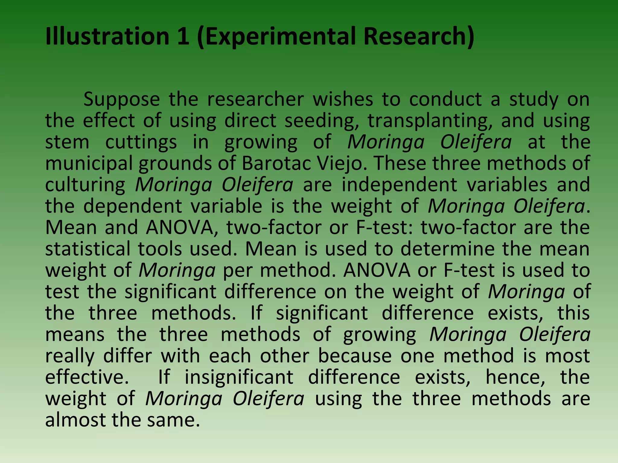 Illustration 1 (Experimental Research)

     Suppose the researcher wishes to conduct a study on
the effect of using direct seeding, transplanting, and using
stem cuttings in growing of Moringa Oleifera at the
municipal grounds of Barotac Viejo. These three methods of
culturing Moringa Oleifera are independent variables and
the dependent variable is the weight of Moringa Oleifera.
Mean and ANOVA, two-factor or F-test: two-factor are the
statistical tools used. Mean is used to determine the mean
weight of Moringa per method. ANOVA or F-test is used to
test the significant difference on the weight of Moringa of
the three methods. If significant difference exists, this
means the three methods of growing Moringa Oleifera
really differ with each other because one method is most
effective. If insignificant difference exists, hence, the
weight of Moringa Oleifera using the three methods are
almost the same.
 