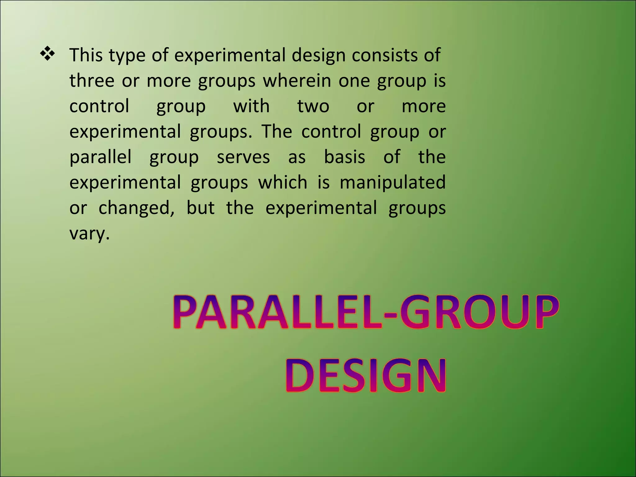  This type of experimental design consists of
  three or more groups wherein one group is
  control group with two or more
  experimental groups. The control group or
  parallel group serves as basis of the
  experimental groups which is manipulated
  or changed, but the experimental groups
  vary.
 