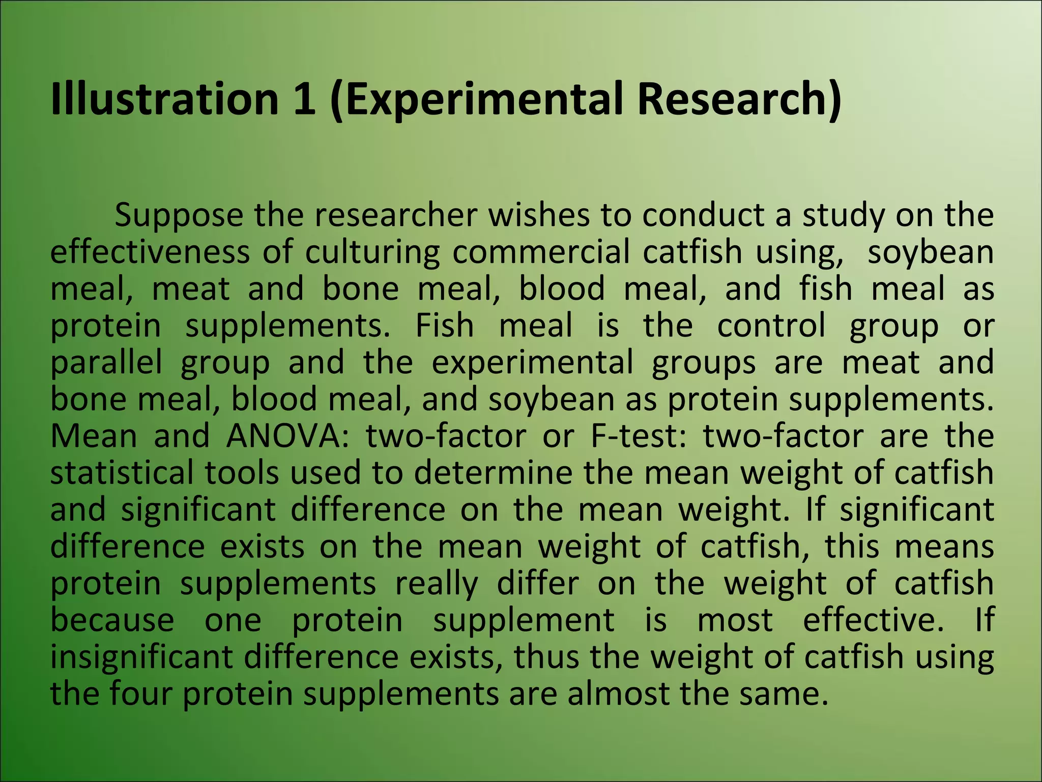 Illustration 1 (Experimental Research)

     Suppose the researcher wishes to conduct a study on the
effectiveness of culturing commercial catfish using, soybean
meal, meat and bone meal, blood meal, and fish meal as
protein supplements. Fish meal is the control group or
parallel group and the experimental groups are meat and
bone meal, blood meal, and soybean as protein supplements.
Mean and ANOVA: two-factor or F-test: two-factor are the
statistical tools used to determine the mean weight of catfish
and significant difference on the mean weight. If significant
difference exists on the mean weight of catfish, this means
protein supplements really differ on the weight of catfish
because one protein supplement is most effective. If
insignificant difference exists, thus the weight of catfish using
the four protein supplements are almost the same.
 