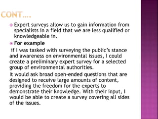  Expert surveys allow us to gain information from
specialists in a field that we are less qualified or
knowledgeable in.
 For example
if I was tasked with surveying the public’s stance
and awareness on environmental issues, I could
create a preliminary expert survey for a selected
group of environmental authorities.
It would ask broad open-ended questions that are
designed to receive large amounts of content,
providing the freedom for the experts to
demonstrate their knowledge. With their input, I
would be able to create a survey covering all sides
of the issues.
 