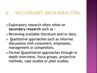  Exploratory research often relies on
secondary research such as :
 Reviewing available literature and/or data,
 Qualitative approaches such as informal
discussions with consumers, employees,
management or competitors,
 Formal Quantitative approaches through in-
depth interviews, focus groups, projective
methods, case studies or pilot studies.
 