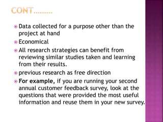  Data collected for a purpose other than the
project at hand
 Economical
 All research strategies can benefit from
reviewing similar studies taken and learning
from their results.
 previous research as free direction
 For example, if you are running your second
annual customer feedback survey, look at the
questions that were provided the most useful
information and reuse them in your new survey.
 