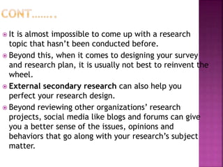  It is almost impossible to come up with a research
topic that hasn’t been conducted before.
 Beyond this, when it comes to designing your survey
and research plan, it is usually not best to reinvent the
wheel.
 External secondary research can also help you
perfect your research design.
 Beyond reviewing other organizations’ research
projects, social media like blogs and forums can give
you a better sense of the issues, opinions and
behaviors that go along with your research’s subject
matter.
 
