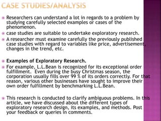  Researchers can understand a lot in regards to a problem by
studying carefully selected examples or cases of the
phenomenon.
 case studies are suitable to undertake exploratory research.
 A researcher must examine carefully the previously published
case studies with regard to variables like price, advertisement,
changes in the trend, etc.
 Examples of Exploratory Research.
 For example, L.L.Bean is recognized for its exceptional order
fulfillment. Even during the busy Christmas season, the
corporation usually fills over 99 % of its orders correctly. For that
reason, various other businesses have sought to improve their
own order fulfillment by benchmarking L.L.Bean.
 This research is conducted to clarify ambiguous problems. In this
article, we have discussed about the different types of
exploratory research design, its examples, and methods. Post
your feedback or queries in comments.
 