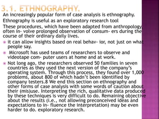 An increasingly popular form of case analysis is ethnography.
Ethnography is useful as an exploratory research tool
These procedures, which have been adapted from anthropology,
often in- volve prolonged observation of consum- ers during the
course of their ordinary daily lives.
 it can allow insights based on real behav- ior, not just on what
people say.
 Microsoft has used teams of researchers to observe and
videotape com- puter users at home and at work.
 Not long ago, the researchers observed 50 families in seven
countries as they used the next version of the company’s
operating system. Through this process, they found over 1,000
problems, about 800 of which hadn’t been identified by
company testers.8 We end this section on ethnography and
other forms of case analysis with some words of caution about
their (mis)use. Interpreting the rich, qualitative data produced
by these techniques is very difficult to do. Remaining objective
about the results (i.e., not allowing preconceived ideas and
expectations to in- fluence the interpretation) may be even
harder to do. exploratory research.
 