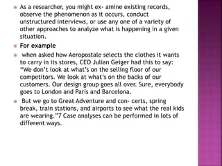  As a researcher, you might ex- amine existing records,
observe the phenomenon as it occurs, conduct
unstructured interviews, or use any one of a variety of
other approaches to analyze what is happening in a given
situation.
 For example
 when asked how Aeropostale selects the clothes it wants
to carry in its stores, CEO Julian Geiger had this to say:
“We don’t look at what’s on the selling floor of our
competitors. We look at what’s on the backs of our
customers. Our design group goes all over. Sure, everybody
goes to London and Paris and Barcelona.
 But we go to Great Adventure and con- certs, spring
break, train stations, and airports to see what the real kids
are wearing.”7 Case analyses can be performed in lots of
different ways.
 