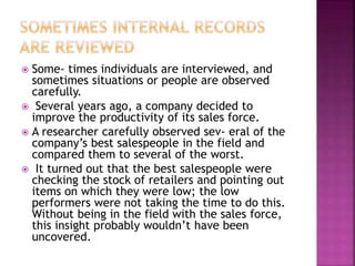  Some- times individuals are interviewed, and
sometimes situations or people are observed
carefully.
 Several years ago, a company decided to
improve the productivity of its sales force.
 A researcher carefully observed sev- eral of the
company’s best salespeople in the field and
compared them to several of the worst.
 It turned out that the best salespeople were
checking the stock of retailers and pointing out
items on which they were low; the low
performers were not taking the time to do this.
Without being in the field with the sales force,
this insight probably wouldn’t have been
uncovered.
 