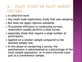  A collective term
 Any small scale exploratory study that uses sampling
 But does not apply rigorous standards
 To promote efficiency in conducting surveys,
researchers usually perform a pilot survey.
 especially those that require a large number of
participants.
 Applied on a smaller sample compared to the
planned sample size.
 In this phase of conducting a survey, the
questionnaire is administered to a percentage of the
total sample population, or in more informal cases
just to a convenience sample.
 