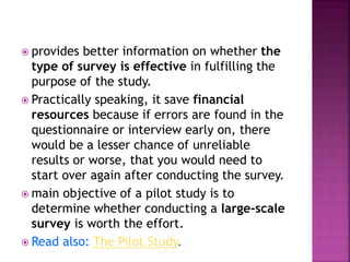  provides better information on whether the
type of survey is effective in fulfilling the
purpose of the study.
 Practically speaking, it save financial
resources because if errors are found in the
questionnaire or interview early on, there
would be a lesser chance of unreliable
results or worse, that you would need to
start over again after conducting the survey.
 main objective of a pilot study is to
determine whether conducting a large-scale
survey is worth the effort.
 Read also: The Pilot Study.
 