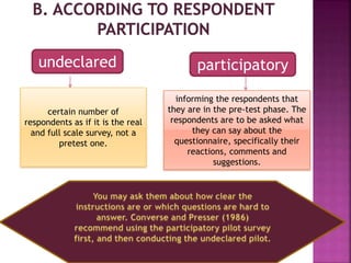 undeclared participatory
certain number of
respondents as if it is the real
and full scale survey, not a
pretest one.
informing the respondents that
they are in the pre-test phase. The
respondents are to be asked what
they can say about the
questionnaire, specifically their
reactions, comments and
suggestions.
 