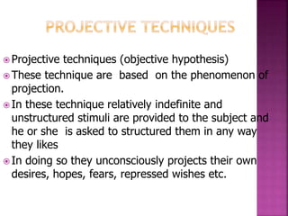  Projective techniques (objective hypothesis)
 These technique are based on the phenomenon of
projection.
 In these technique relatively indefinite and
unstructured stimuli are provided to the subject and
he or she is asked to structured them in any way
they likes
 In doing so they unconsciously projects their own
desires, hopes, fears, repressed wishes etc.
 