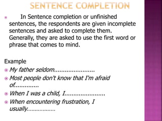  In Sentence completion or unfinished
sentences, the respondents are given incomplete
sentences and asked to complete them.
Generally, they are asked to use the first word or
phrase that comes to mind.
Example
 My father seldom.......................
 Most people don't know that I'm afraid
of..............
 When I was a child, I.......................
 When encountering frustration, I
usually………………
 