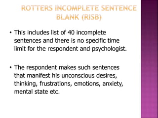 • This includes list of 40 incomplete
sentences and there is no specific time
limit for the respondent and psychologist.
• The respondent makes such sentences
that manifest his unconscious desires,
thinking, frustrations, emotions, anxiety,
mental state etc.
 