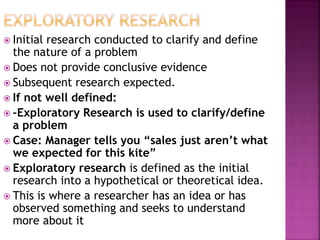  Initial research conducted to clarify and define
the nature of a problem
 Does not provide conclusive evidence
 Subsequent research expected.
 If not well defined:
 –Exploratory Research is used to clarify/define
a problem
 Case: Manager tells you “sales just aren’t what
we expected for this kite”
 Exploratory research is defined as the initial
research into a hypothetical or theoretical idea.
 This is where a researcher has an idea or has
observed something and seeks to understand
more about it
 