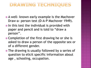 A well- known early example is the Machover
Draw-a- person test (D-A-P Machover 1949).
 In this test the individual is provided with
paper and pencil and is told to “draw a
person’’.
 Completion of the first drawing he or she is
asked to draw a person of the opposite sex or
of a different gender.
 The drawing is usually followed by a series of
question to elicit specific information about
age , schooling, occupation.
 