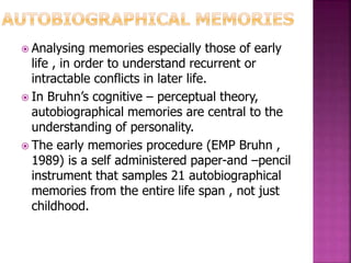  Analysing memories especially those of early
life , in order to understand recurrent or
intractable conflicts in later life.
 In Bruhn’s cognitive – perceptual theory,
autobiographical memories are central to the
understanding of personality.
 The early memories procedure (EMP Bruhn ,
1989) is a self administered paper-and –pencil
instrument that samples 21 autobiographical
memories from the entire life span , not just
childhood.
 