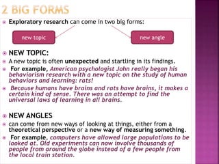  Exploratory research can come in two big forms:
 NEW TOPIC:
 A new topic is often unexpected and startling in its findings.
 For example, American psychologist John really began his
behaviorism research with a new topic on the study of human
behaviors and learning: rats!
 Because humans have brains and rats have brains, it makes a
certain kind of sense. There was an attempt to find the
universal laws of learning in all brains.
 NEW ANGLES
 can come from new ways of looking at things, either from a
theoretical perspective or a new way of measuring something.
 For example, computers have allowed large populations to be
looked at. Old experiments can now involve thousands of
people from around the globe instead of a few people from
the local train station.
new topic new angle
 