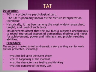 Description
• TAT, is a projective psychological test.
• The TAT is popularly known as the picture interpretation
technique
• Historically, it has been among the most widely researched,
taught, and used of such tests.
• Its adherents assert that the TAT taps a subject's unconscious
to reveal repressed aspects of personality, motives and needs
for achievement, power and intimacy, and problem-solving
abilities.
• Procedure
The subject is asked to tell as dramatic a story as they can for each
picture presented, including:
• what has led up to the event shown
• what is happening at the moment
• what the characters are feeling and thinking
• what the outcome of the story was
 