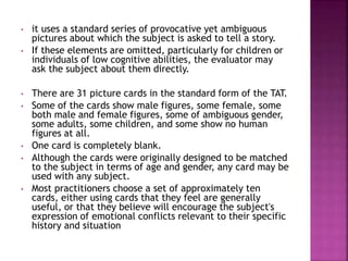 • it uses a standard series of provocative yet ambiguous
pictures about which the subject is asked to tell a story.
• If these elements are omitted, particularly for children or
individuals of low cognitive abilities, the evaluator may
ask the subject about them directly.
• There are 31 picture cards in the standard form of the TAT.
• Some of the cards show male figures, some female, some
both male and female figures, some of ambiguous gender,
some adults, some children, and some show no human
figures at all.
• One card is completely blank.
• Although the cards were originally designed to be matched
to the subject in terms of age and gender, any card may be
used with any subject.
• Most practitioners choose a set of approximately ten
cards, either using cards that they feel are generally
useful, or that they believe will encourage the subject's
expression of emotional conflicts relevant to their specific
history and situation
 