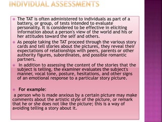  The TAT is often administered to individuals as part of a
battery, or group, of tests intended to evaluate
personality. It is considered to be effective in eliciting
information about a person's view of the world and his or
her attitudes toward the self and others.
 As people taking the TAT proceed through the various story
cards and tell stories about the pictures, they reveal their
expectations of relationships with peers, parents or other
authority figures, subordinates, and possible romantic
partners.
 In addition to assessing the content of the stories that the
subject is telling, the examiner evaluates the subject's
manner, vocal tone, posture, hesitations, and other signs
of an emotional response to a particular story picture.
 For example:
a person who is made anxious by a certain picture may make
comments about the artistic style of the picture, or remark
that he or she does not like the picture; this is a way of
avoiding telling a story about it.
 