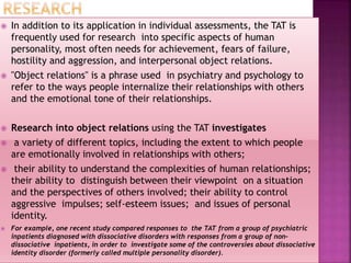  In addition to its application in individual assessments, the TAT is
frequently used for research into specific aspects of human
personality, most often needs for achievement, fears of failure,
hostility and aggression, and interpersonal object relations.
 "Object relations" is a phrase used in psychiatry and psychology to
refer to the ways people internalize their relationships with others
and the emotional tone of their relationships.
 Research into object relations using the TAT investigates
 a variety of different topics, including the extent to which people
are emotionally involved in relationships with others;
 their ability to understand the complexities of human relationships;
their ability to distinguish between their viewpoint on a situation
and the perspectives of others involved; their ability to control
aggressive impulses; self-esteem issues; and issues of personal
identity.
 For example, one recent study compared responses to the TAT from a group of psychiatric
inpatients diagnosed with dissociative disorders with responses from a group of non-
dissociative inpatients, in order to investigate some of the controversies about dissociative
identity disorder (formerly called multiple personality disorder).
 