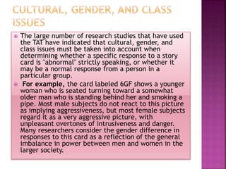  The large number of research studies that have used
the TAT have indicated that cultural, gender, and
class issues must be taken into account when
determining whether a specific response to a story
card is "abnormal" strictly speaking, or whether it
may be a normal response from a person in a
particular group.
 For example, the card labeled 6GF shows a younger
woman who is seated turning toward a somewhat
older man who is standing behind her and smoking a
pipe. Most male subjects do not react to this picture
as implying aggressiveness, but most female subjects
regard it as a very aggressive picture, with
unpleasant overtones of intrusiveness and danger.
Many researchers consider the gender difference in
responses to this card as a reflection of the general
imbalance in power between men and women in the
larger society.
 