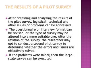  After obtaining and analyzing the results of
the pilot survey, logistical, technical and
other issues or problems can be addressed.
 The questionnaire or interview format can
be revised, or the type of survey may be
altered into a more suitable one. After the
revision of the survey, the researcher may
opt to conduct a second pilot survey to
determine whether the errors and issues are
effectively solved.
 If the problems were minor, then the large-
scale survey can be executed.
 
