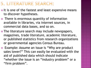  It is one of the fastest and least expensive means
to discover hypotheses.
 There is enormous quantity of information
available in libraries, via internet sources, in
commercial data bases, and so on.
 The literature search may include newspapers,
magazines, trade literature, academic literature,
or published statistics from research organizations
or governmental agencies Census Bureau.
 Example: Assume an issue is “Why are product
sales lower?” This can easily be evaluated with the
aid of published data which should indicate
“whether the issue is an “industry problem” or a
“firm problem”.
 