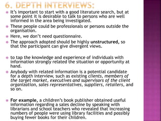  It’s important to start with a good literature search, but at
some point it is desirable to talk to persons who are well
informed in the area being investigated.
 These people could be professionals or persons outside the
organisation.
 Here, we don’t need questionnaire.
 The approach adopted should be highly unstructured, so
that the participant can give divergent views.
 to tap the knowledge and experience of individuals with
information strongly related the situation or opportunity at
hand.
 Anybody with related information is a potential candidate
for a depth interview, such as existing clients, members of
the target market, executives and supervisors of the client
organization, sales representatives, suppliers, retailers, and
so on.
 For example, a children’s book publisher obtained useful
information regarding a sales decline by speaking with
librarians and school teachers who revealed that increasing
numbers of people were using library facilities and possibly
buying fewer books for their children.
 