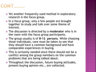  Yet another frequently used method in exploratory
research is the focus group.
 In a focus group, only a few people are brought
together to study and talk over some theme of
interest.
 The discussion is directed by a moderator who is in
the room with the focus group participants.
 The group usually is of 8-12 persons. While choosing
these individuals, care must be taken to see that
they should have a common background and have
comparable experiences in buying.
 This is certainly needed since there should not be a
conflict among the group members on the common
problems that are being talked about.
 Throughout the discussion, future buying attitudes,
present buying opinion etc., are collected.
 