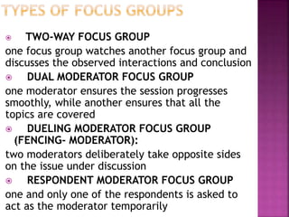 TWO-WAY FOCUS GROUP
one focus group watches another focus group and
discusses the observed interactions and conclusion
 DUAL MODERATOR FOCUS GROUP
one moderator ensures the session progresses
smoothly, while another ensures that all the
topics are covered
 DUELING MODERATOR FOCUS GROUP
(FENCING- MODERATOR):
two moderators deliberately take opposite sides
on the issue under discussion
 RESPONDENT MODERATOR FOCUS GROUP
one and only one of the respondents is asked to
act as the moderator temporarily
 