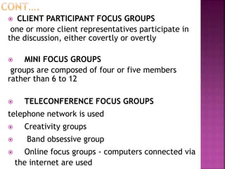 CLIENT PARTICIPANT FOCUS GROUPS
one or more client representatives participate in
the discussion, either covertly or overtly
 MINI FOCUS GROUPS
groups are composed of four or five members
rather than 6 to 12
 TELECONFERENCE FOCUS GROUPS
telephone network is used
 Creativity groups
 Band obsessive group
 Online focus groups - computers connected via
the internet are used
 