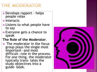  Develops rapport - helps
people relax
 Interacts
 Listens to what people have
to say
 Everyone gets a chance to
speak
The Role of the Moderator.
 The moderator in the focus
group plays the single most
important—and most
difficult—role in the process.
For one thing, the moderator
typically trans- lates the
study objectives into a
guide- book.
 