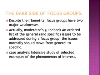  Despite their benefits, focus groups have two
major weaknesses.
 Actually, moderator’s guidebook An ordered
list of the general (and speciﬁc) issues to be
addressed during a focus group; the issues
normally should move from general to
speciﬁc.
 case analysis Intensive study of selected
examples of the phenomenon of interest.
 