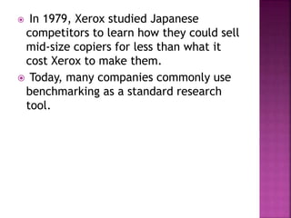  In 1979, Xerox studied Japanese
competitors to learn how they could sell
mid-size copiers for less than what it
cost Xerox to make them.
 Today, many companies commonly use
benchmarking as a standard research
tool.
 