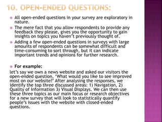  All open-ended questions in your survey are exploratory in
nature.
 The mere fact that you allow respondents to provide any
feedback they please, gives you the opportunity to gain
insights on topics you haven’t previously thought of.
 Adding a few open-ended questions in surveys with large
amounts of respondents can be somewhat difficult and
time-consuming to sort through, but it can indicate
important trends and opinions for further research.
 For example:
let’s say we own a news website and asked our visitors the
open-ended question, ‘What would you like to see improved
most on our website?’ After analysing the responses, we
identify the top three discussed areas: 1) Navigation, 2)
Quality of Information 3) Visual Displays. We can then use
these three topics as our main focus or research objectives
for a new survey that will look to statistically quantify
people’s issues with the website with closed-ended
questions.
 