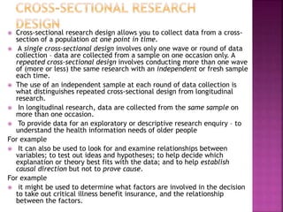  Cross-sectional research design allows you to collect data from a cross-
section of a population at one point in time.
 A single cross-sectional design involves only one wave or round of data
collection – data are collected from a sample on one occasion only. A
repeated cross-sectional design involves conducting more than one wave
of (more or less) the same research with an independent or fresh sample
each time.
 The use of an independent sample at each round of data collection is
what distinguishes repeated cross-sectional design from longitudinal
research.
 In longitudinal research, data are collected from the same sample on
more than one occasion.
 To provide data for an exploratory or descriptive research enquiry – to
understand the health information needs of older people
For example
 It can also be used to look for and examine relationships between
variables; to test out ideas and hypotheses; to help decide which
explanation or theory best fits with the data; and to help establish
causal direction but not to prove cause.
For example
 it might be used to determine what factors are involved in the decision
to take out critical illness benefit insurance, and the relationship
between the factors.
 