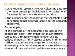  Longitudinal research involves collecting data from
the same sample (of individuals or organisations,
for example) on more than one occasion.
 The number and frequency of the snapshots or data
collection points depends largely on the research
objectives.
For example,
if the purpose of the research is to look at the
immediate, short-term impact of an advertising
campaign, a relatively small number of data
collection points, fairly closely spaced in time, may
suffice; to examine the longer term impact of
advertising on a brand may require a relatively large
number of data collection points over many years.
 