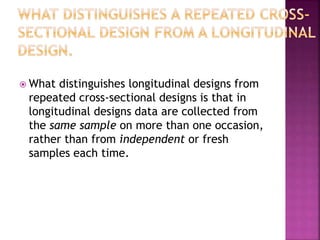  What distinguishes longitudinal designs from
repeated cross-sectional designs is that in
longitudinal designs data are collected from
the same sample on more than one occasion,
rather than from independent or fresh
samples each time.
 