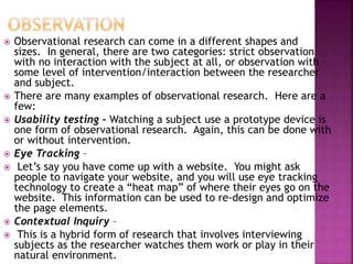  Observational research can come in a different shapes and
sizes. In general, there are two categories: strict observation
with no interaction with the subject at all, or observation with
some level of intervention/interaction between the researcher
and subject.
 There are many examples of observational research. Here are a
few:
 Usability testing – Watching a subject use a prototype device is
one form of observational research. Again, this can be done with
or without intervention.
 Eye Tracking –
 Let’s say you have come up with a website. You might ask
people to navigate your website, and you will use eye tracking
technology to create a “heat map” of where their eyes go on the
website. This information can be used to re-design and optimize
the page elements.
 Contextual Inquiry –
 This is a hybrid form of research that involves interviewing
subjects as the researcher watches them work or play in their
natural environment.
 