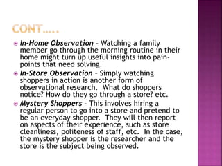  In-Home Observation – Watching a family
member go through the morning routine in their
home might turn up useful insights into pain-
points that need solving.
 In-Store Observation – Simply watching
shoppers in action is another form of
observational research. What do shoppers
notice? How do they go through a store? etc.
 Mystery Shoppers – This involves hiring a
regular person to go into a store and pretend to
be an everyday shopper. They will then report
on aspects of their experience, such as store
cleanliness, politeness of staff, etc. In the case,
the mystery shopper is the researcher and the
store is the subject being observed.
 