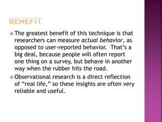  The greatest benefit of this technique is that
researchers can measure actual behavior, as
opposed to user-reported behavior. That’s a
big deal, because people will often report
one thing on a survey, but behave in another
way when the rubber hits the road.
 Observational research is a direct reflection
of “real life,” so these insights are often very
reliable and useful.
 