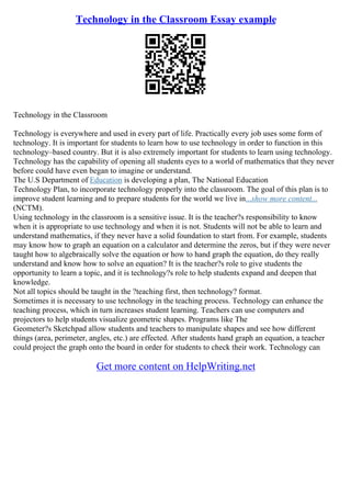 Technology in the Classroom Essay example
Technology in the Classroom
Technology is everywhere and used in every part of life. Practically every job uses some form of
technology. It is important for students to learn how to use technology in order to function in this
technology–based country. But it is also extremely important for students to learn using technology.
Technology has the capability of opening all students eyes to a world of mathematics that they never
before could have even began to imagine or understand.
The U.S Department of Education is developing a plan, The National Education
Technology Plan, to incorporate technology properly into the classroom. The goal of this plan is to
improve student learning and to prepare students for the world we live in...show more content...
(NCTM).
Using technology in the classroom is a sensitive issue. It is the teacher?s responsibility to know
when it is appropriate to use technology and when it is not. Students will not be able to learn and
understand mathematics, if they never have a solid foundation to start from. For example, students
may know how to graph an equation on a calculator and determine the zeros, but if they were never
taught how to algebraically solve the equation or how to hand graph the equation, do they really
understand and know how to solve an equation? It is the teacher?s role to give students the
opportunity to learn a topic, and it is technology?s role to help students expand and deepen that
knowledge.
Not all topics should be taught in the ?teaching first, then technology? format.
Sometimes it is necessary to use technology in the teaching process. Technology can enhance the
teaching process, which in turn increases student learning. Teachers can use computers and
projectors to help students visualize geometric shapes. Programs like The
Geometer?s Sketchpad allow students and teachers to manipulate shapes and see how different
things (area, perimeter, angles, etc.) are effected. After students hand graph an equation, a teacher
could project the graph onto the board in order for students to check their work. Technology can
Get more content on HelpWriting.net
 