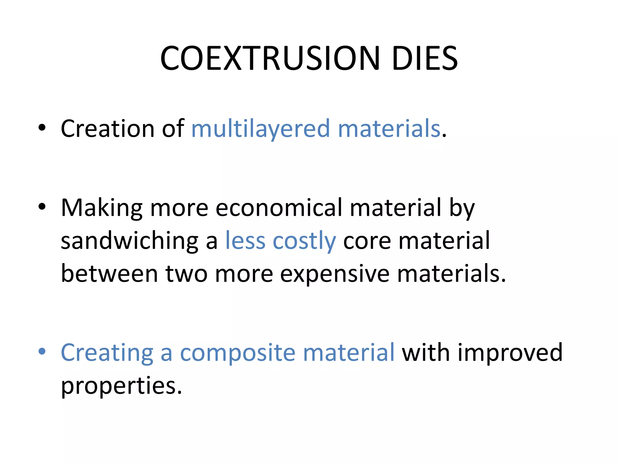 COEXTRUSION DIES
• Creation of multilayered materials.
• Making more economical material by
sandwiching a less costly core material
between two more expensive materials.
• Creating a composite material with improved
properties.
 