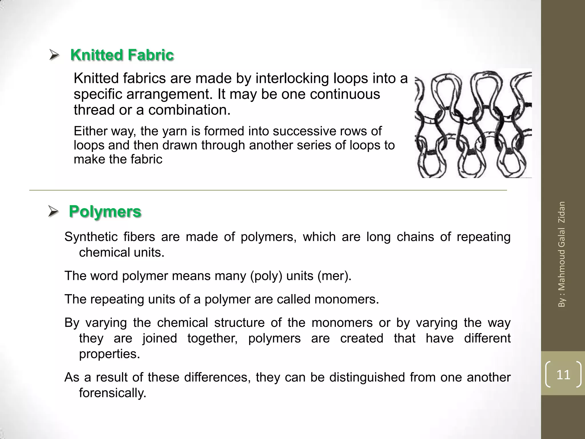  Knitted Fabric
Knitted fabrics are made by interlocking loops into a
specific arrangement. It may be one continuous
thread or a combination.
Either way, the yarn is formed into successive rows of
loops and then drawn through another series of loops to
make the fabric
 Polymers
Synthetic fibers are made of polymers, which are long chains of repeating
chemical units.
The word polymer means many (poly) units (mer).
The repeating units of a polymer are called monomers.
By varying the chemical structure of the monomers or by varying the way
they are joined together, polymers are created that have different
properties.
As a result of these differences, they can be distinguished from one another
forensically.
11
By:MahmoudGalalZidan
 