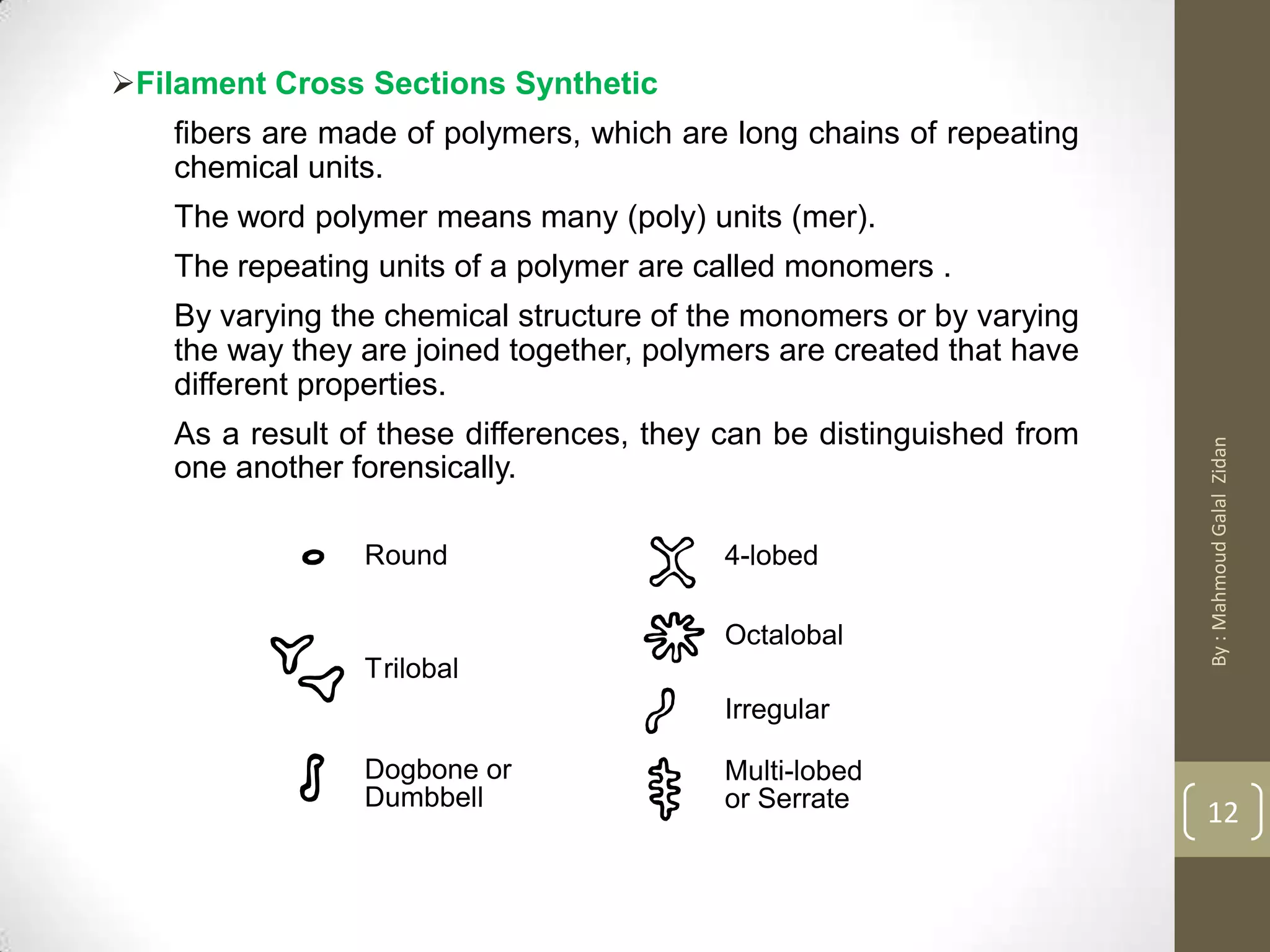 Round 4-lobed
Octalobal
Irregular
Multi-lobed
or Serrate
Trilobal
Dogbone or
Dumbbell
Filament Cross Sections Synthetic
fibers are made of polymers, which are long chains of repeating
chemical units.
The word polymer means many (poly) units (mer).
The repeating units of a polymer are called monomers .
By varying the chemical structure of the monomers or by varying
the way they are joined together, polymers are created that have
different properties.
As a result of these differences, they can be distinguished from
one another forensically.
12
By:MahmoudGalalZidan
 