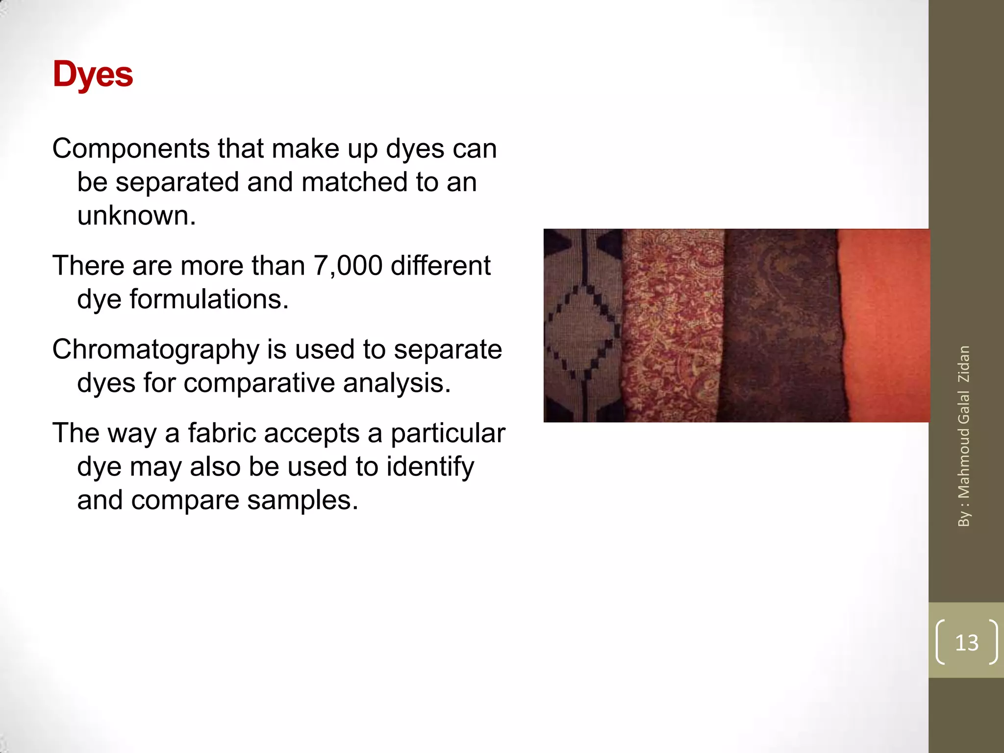 Dyes
Components that make up dyes can
be separated and matched to an
unknown.
There are more than 7,000 different
dye formulations.
Chromatography is used to separate
dyes for comparative analysis.
The way a fabric accepts a particular
dye may also be used to identify
and compare samples.
13
13
By:MahmoudGalalZidan
 
