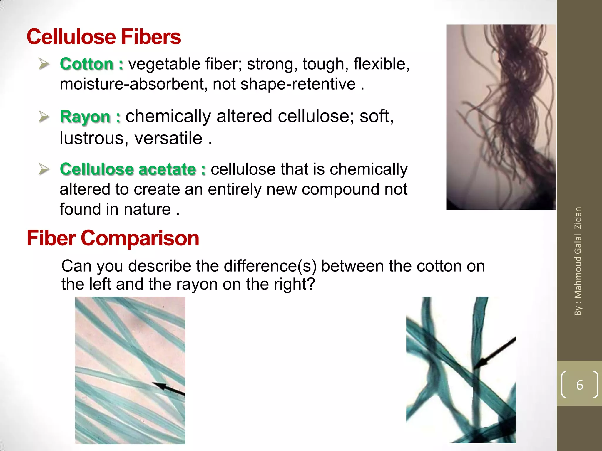 Cellulose Fibers
 Cotton : vegetable fiber; strong, tough, flexible,
moisture-absorbent, not shape-retentive .
 Rayon : chemically altered cellulose; soft,
lustrous, versatile .
 Cellulose acetate : cellulose that is chemically
altered to create an entirely new compound not
found in nature .
Fiber Comparison
Can you describe the difference(s) between the cotton on
the left and the rayon on the right?
6
By:MahmoudGalalZidan
 