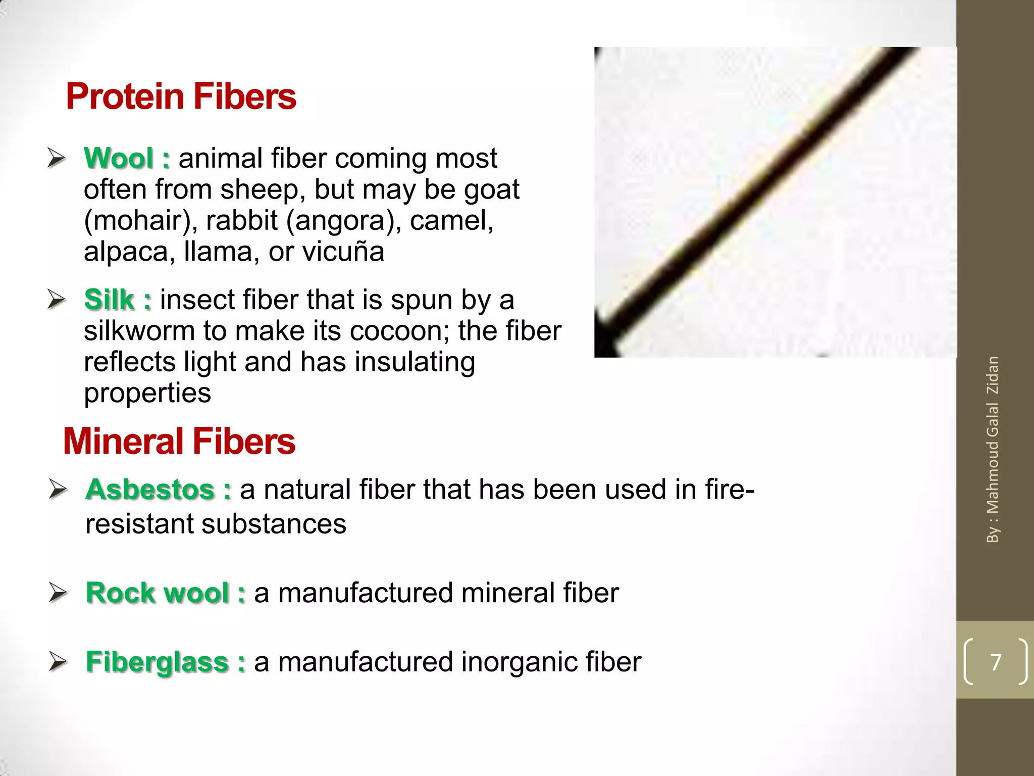 Protein Fibers
 Wool : animal fiber coming most
often from sheep, but may be goat
(mohair), rabbit (angora), camel,
alpaca, llama, or vicuña
 Silk : insect fiber that is spun by a
silkworm to make its cocoon; the fiber
reflects light and has insulating
properties
Mineral Fibers
 Asbestos : a natural fiber that has been used in fire-
resistant substances
 Rock wool : a manufactured mineral fiber
 Fiberglass : a manufactured inorganic fiber 7
By:MahmoudGalalZidan
 